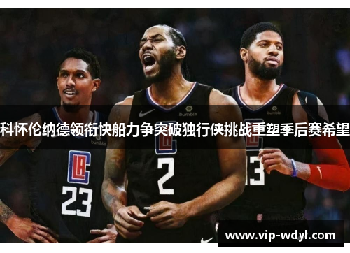 科怀伦纳德领衔快船力争突破独行侠挑战重塑季后赛希望