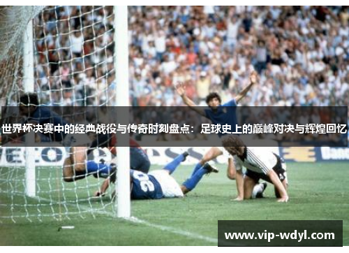 世界杯决赛中的经典战役与传奇时刻盘点：足球史上的巅峰对决与辉煌回忆