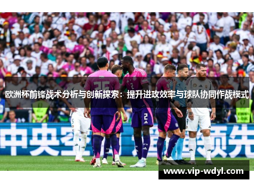 欧洲杯前锋战术分析与创新探索:提升进攻效率与球队协同作战模式 欧洲杯前锋战术分析与创新探索:提升进攻效率与球队协同作战模式