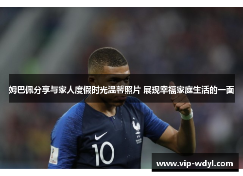 姆巴佩分享与家人度假时光温馨照片 展现幸福家庭生活的一面 姆巴佩分享与家人度假时光温馨照片 展现幸福家庭生活的一面