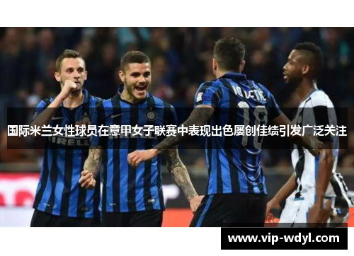 国际米兰女性球员在意甲女子联赛中表现出色屡创佳绩引发广泛关注 国际米兰女性球员在意甲女子联赛中表现出色屡创佳绩引发广泛关注