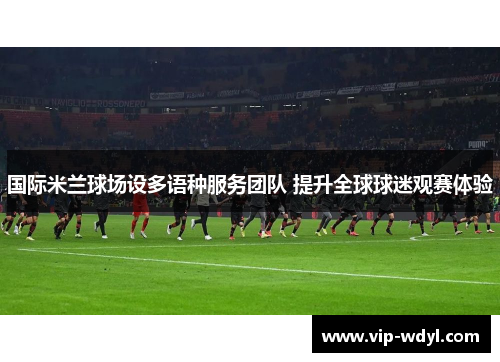 国际米兰球场设多语种服务团队 提升全球球迷观赛体验 国际米兰球场设多语种服务团队 提升全球球迷观赛体验