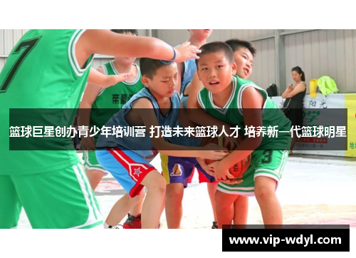 篮球巨星创办青少年培训营 打造未来篮球人才 培养新一代篮球明星 篮球巨星创办青少年培训营 打造未来篮球人才 培养新一代篮球明星