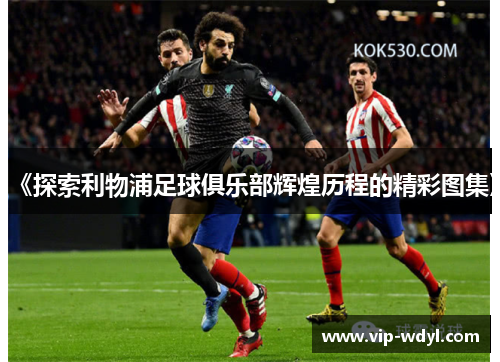 《探索利物浦足球俱乐部辉煌历程的精彩图集》 《探索利物浦足球俱乐部辉煌历程的精彩图集》