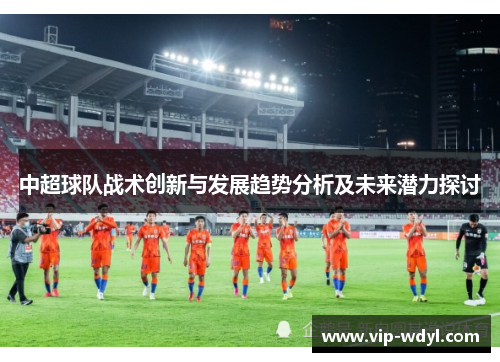 中超球队战术创新与发展趋势分析及未来潜力探讨 中超球队战术创新与发展趋势分析及未来潜力探讨