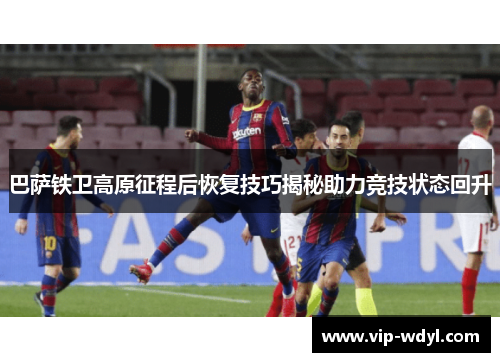 巴萨铁卫高原征程后恢复技巧揭秘助力竞技状态回升 巴萨铁卫高原征程后恢复技巧揭秘助力竞技状态回升