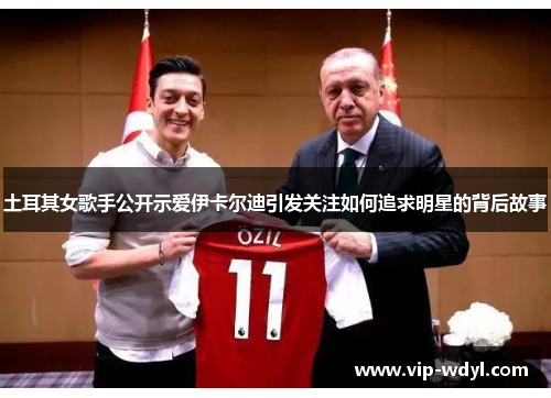 土耳其女歌手公开示爱伊卡尔迪引发关注如何追求明星的背后故事 土耳其女歌手公开示爱伊卡尔迪引发关注如何追求明星的背后故事