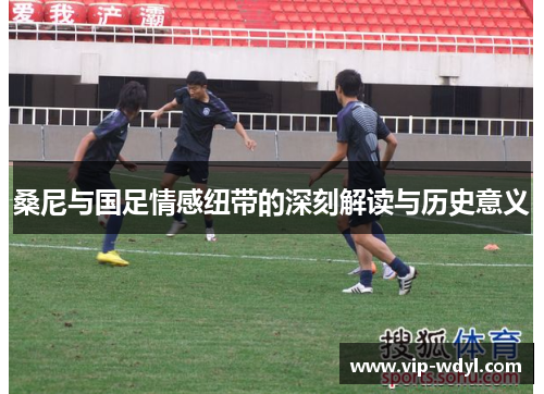 桑尼与国足情感纽带的深刻解读与历史意义