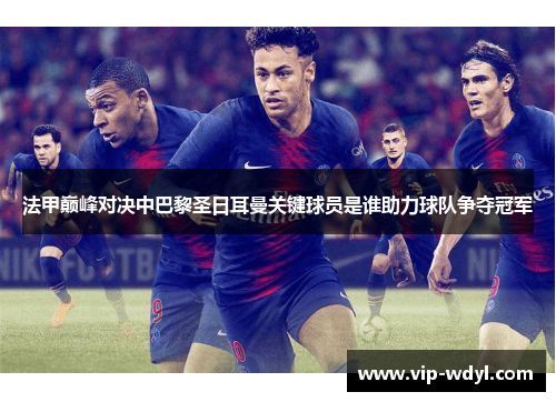 法甲巅峰对决中巴黎圣日耳曼关键球员是谁助力球队争夺冠军