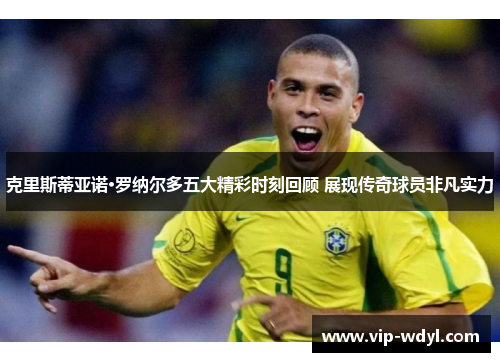 克里斯蒂亚诺·罗纳尔多五大精彩时刻回顾 展现传奇球员非凡实力
