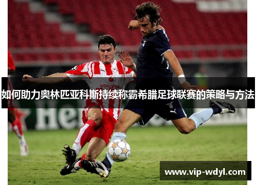 如何助力奥林匹亚科斯持续称霸希腊足球联赛的策略与方法 如何助力奥林匹亚科斯持续称霸希腊足球联赛的策略与方法