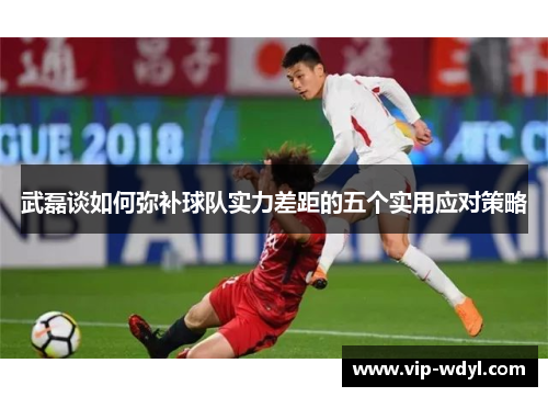 武磊谈如何弥补球队实力差距的五个实用应对策略 武磊谈如何弥补球队实力差距的五个实用应对策略