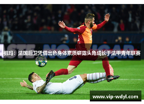 祖玛：法国后卫凭借出色身体素质崭露头角成长于法甲青年联赛