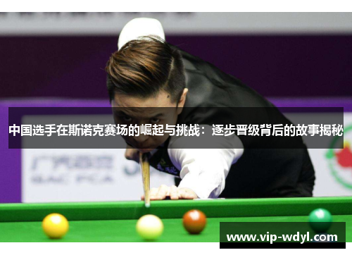 中国选手在斯诺克赛场的崛起与挑战:逐步晋级背后的故事揭秘 中国选手在斯诺克赛场的崛起与挑战:逐步晋级背后的故事揭秘
