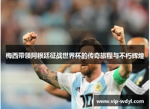 梅西带领阿根廷征战世界杯的传奇旅程与不朽辉煌
