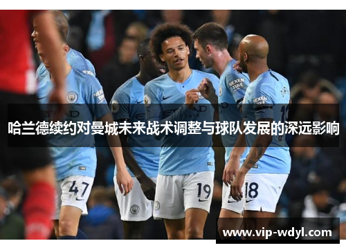 哈兰德续约对曼城未来战术调整与球队发展的深远影响