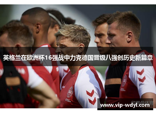 英格兰在欧洲杯16强战中力克德国晋级八强创历史新篇章 英格兰在欧洲杯16强战中力克德国晋级八强创历史新篇章