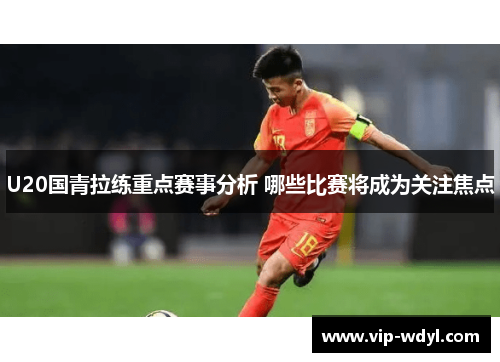 U20国青拉练重点赛事分析 哪些比赛将成为关注焦点 U20国青拉练重点赛事分析 哪些比赛将成为关注焦点