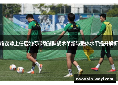 宿茂臻上任后如何带动球队战术革新与整体水平提升解析