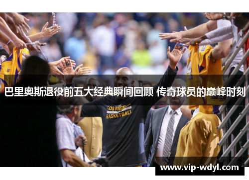 巴里奥斯退役前五大经典瞬间回顾 传奇球员的巅峰时刻