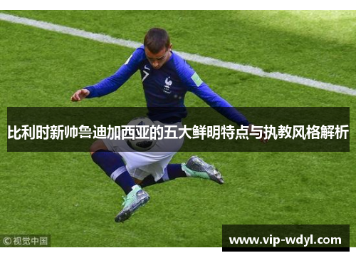 比利时新帅鲁迪加西亚的五大鲜明特点与执教风格解析