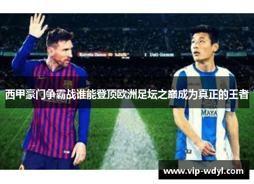 西甲豪门争霸战谁能登顶欧洲足坛之巅成为真正的王者 西甲豪门争霸战谁能登顶欧洲足坛之巅成为真正的王者