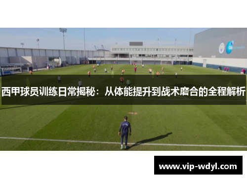 西甲球员训练日常揭秘：从体能提升到战术磨合的全程解析