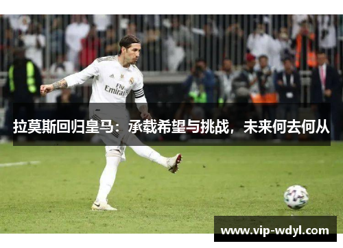 拉莫斯回归皇马:承载希望与挑战,未来何去何从 拉莫斯回归皇马:承载希望与挑战,未来何去何从