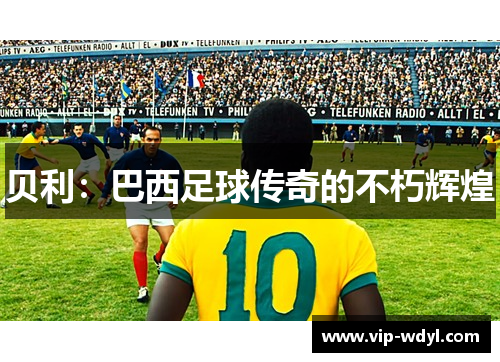 贝利:巴西足球传奇的不朽辉煌 贝利:巴西足球传奇的不朽辉煌