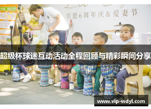 超级杯球迷互动活动全程回顾与精彩瞬间分享 超级杯球迷互动活动全程回顾与精彩瞬间分享