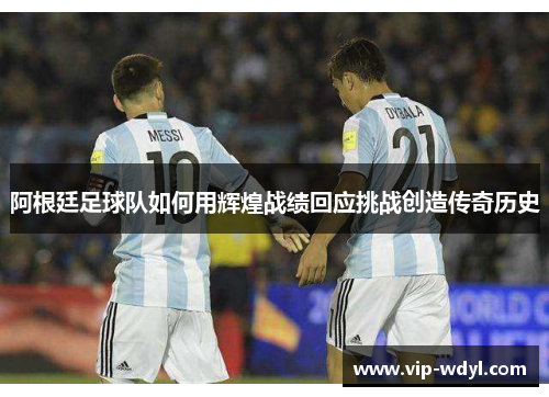 阿根廷足球队如何用辉煌战绩回应挑战创造传奇历史 阿根廷足球队如何用辉煌战绩回应挑战创造传奇历史