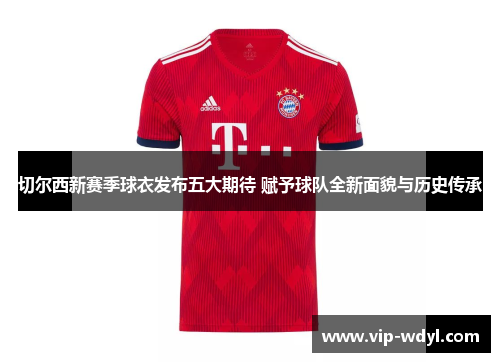 切尔西新赛季球衣发布五大期待 赋予球队全新面貌与历史传承 切尔西新赛季球衣发布五大期待 赋予球队全新面貌与历史传承