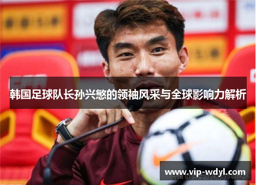 韩国足球队长孙兴慜的领袖风采与全球影响力解析