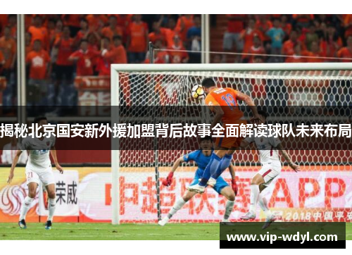 揭秘北京国安新外援加盟背后故事全面解读球队未来布局 揭秘北京国安新外援加盟背后故事全面解读球队未来布局