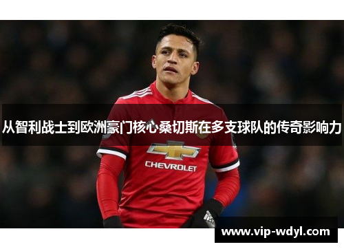 从智利战士到欧洲豪门核心桑切斯在多支球队的传奇影响力