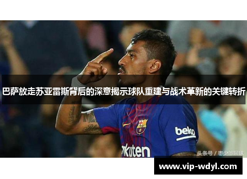巴萨放走苏亚雷斯背后的深意揭示球队重建与战术革新的关键转折