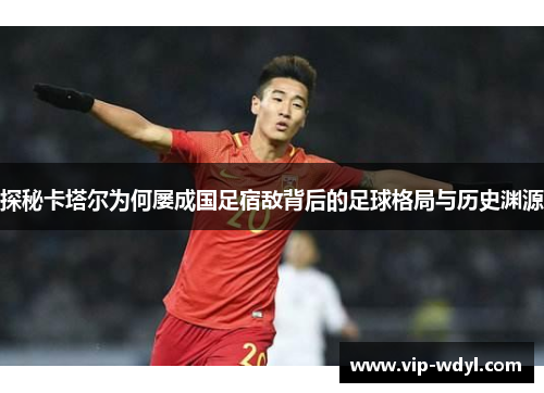 探秘卡塔尔为何屡成国足宿敌背后的足球格局与历史渊源