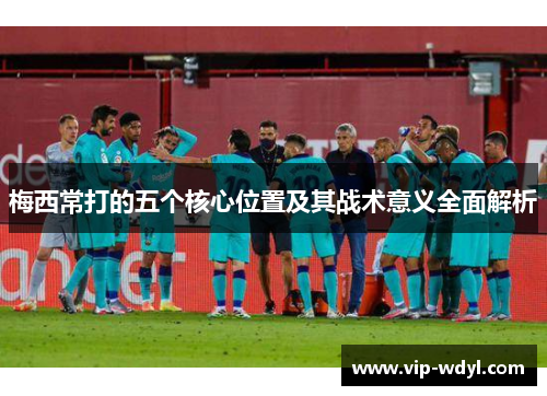 梅西常打的五个核心位置及其战术意义全面解析 梅西常打的五个核心位置及其战术意义全面解析