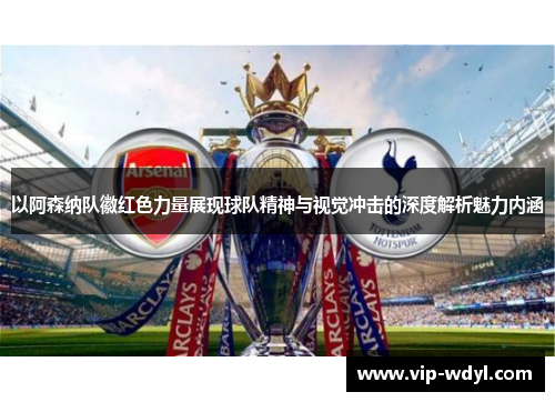 以阿森纳队徽红色力量展现球队精神与视觉冲击的深度解析魅力内涵 以阿森纳队徽红色力量展现球队精神与视觉冲击的深度解析魅力内涵
