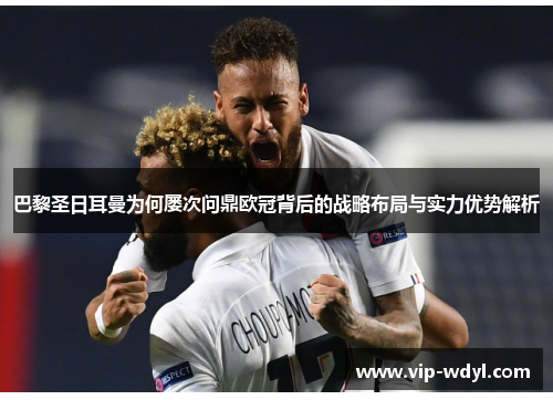 巴黎圣日耳曼为何屡次问鼎欧冠背后的战略布局与实力优势解析 巴黎圣日耳曼为何屡次问鼎欧冠背后的战略布局与实力优势解析